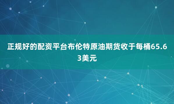 正规好的配资平台布伦特原油期货收于每桶65.63美元
