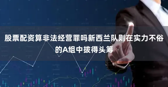股票配资算非法经营罪吗新西兰队则在实力不俗的A组中拔得头筹