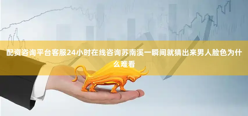 配资咨询平台客服24小时在线咨询苏南溪一瞬间就猜出来男人脸色为什么难看