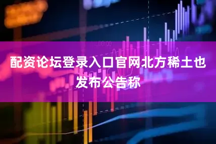 配资论坛登录入口官网北方稀土也发布公告称