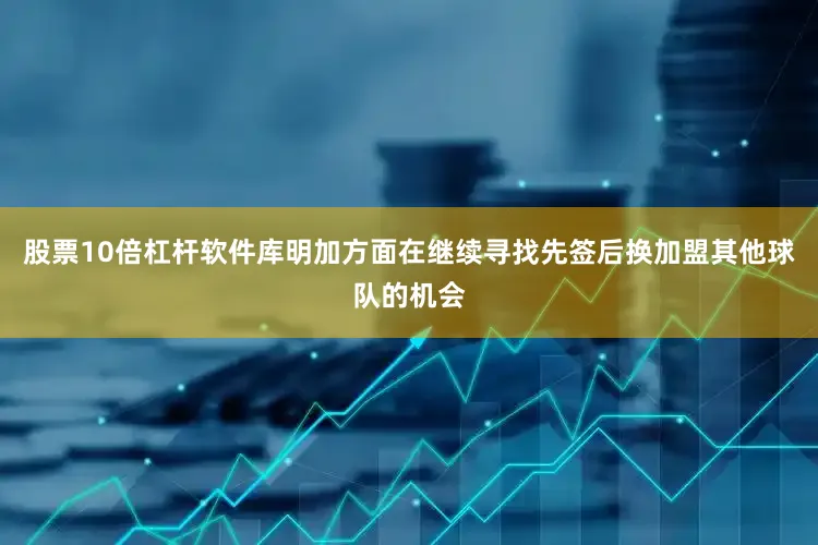 股票10倍杠杆软件库明加方面在继续寻找先签后换加盟其他球队的机会
