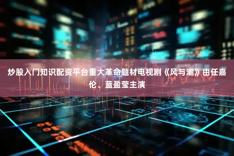 炒股入门知识配资平台重大革命题材电视剧《风与潮》由任嘉伦、蓝盈莹主演