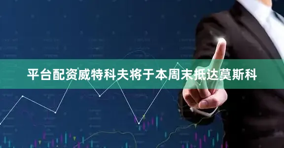 平台配资威特科夫将于本周末抵达莫斯科