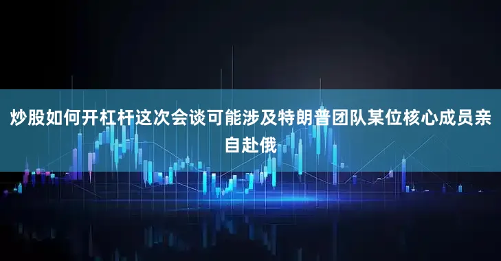 炒股如何开杠杆这次会谈可能涉及特朗普团队某位核心成员亲自赴俄