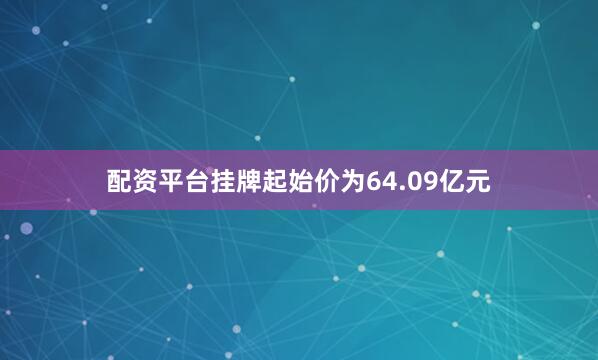 配资平台挂牌起始价为64.09亿元