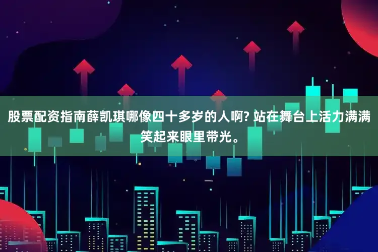 股票配资指南薛凯琪哪像四十多岁的人啊? 站在舞台上活力满满笑起来眼里带光。