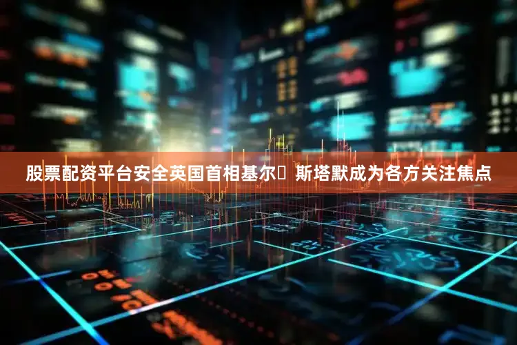 股票配资平台安全英国首相基尔・斯塔默成为各方关注焦点