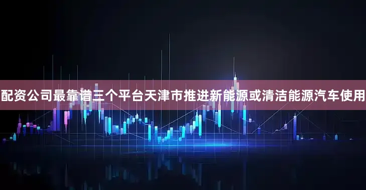 配资公司最靠谱三个平台天津市推进新能源或清洁能源汽车使用